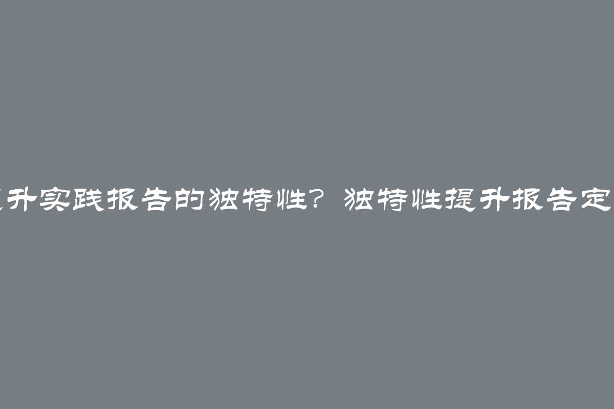 如何提升实践报告的独特性？独特性提升报告定制服务