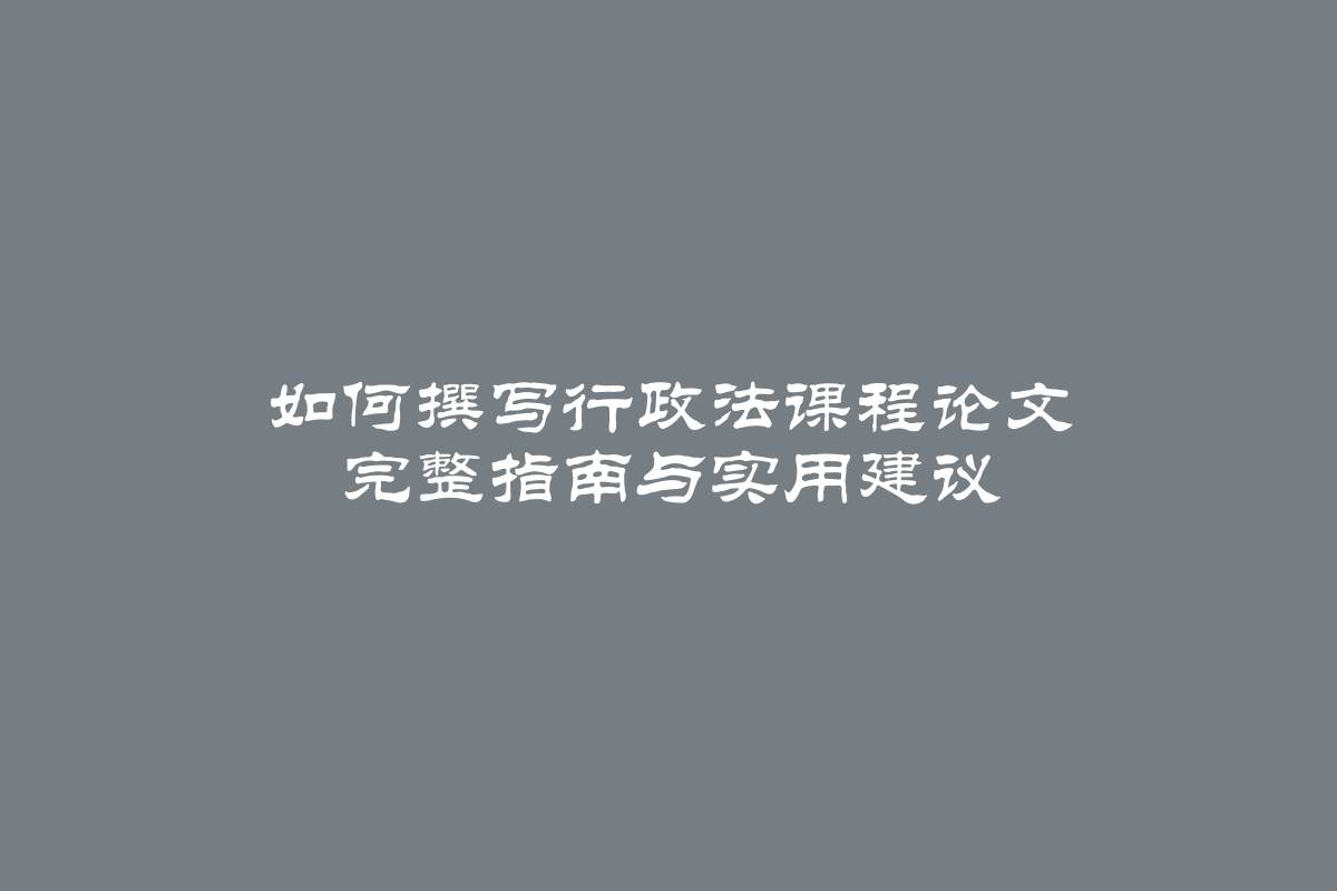 如何撰写行政法课程论文 完整指南与实用建议