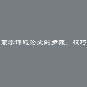 撰写犯罪学课题论文的步骤、技巧与建议