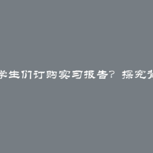 为什么学生们订购实习报告？探究背后原因