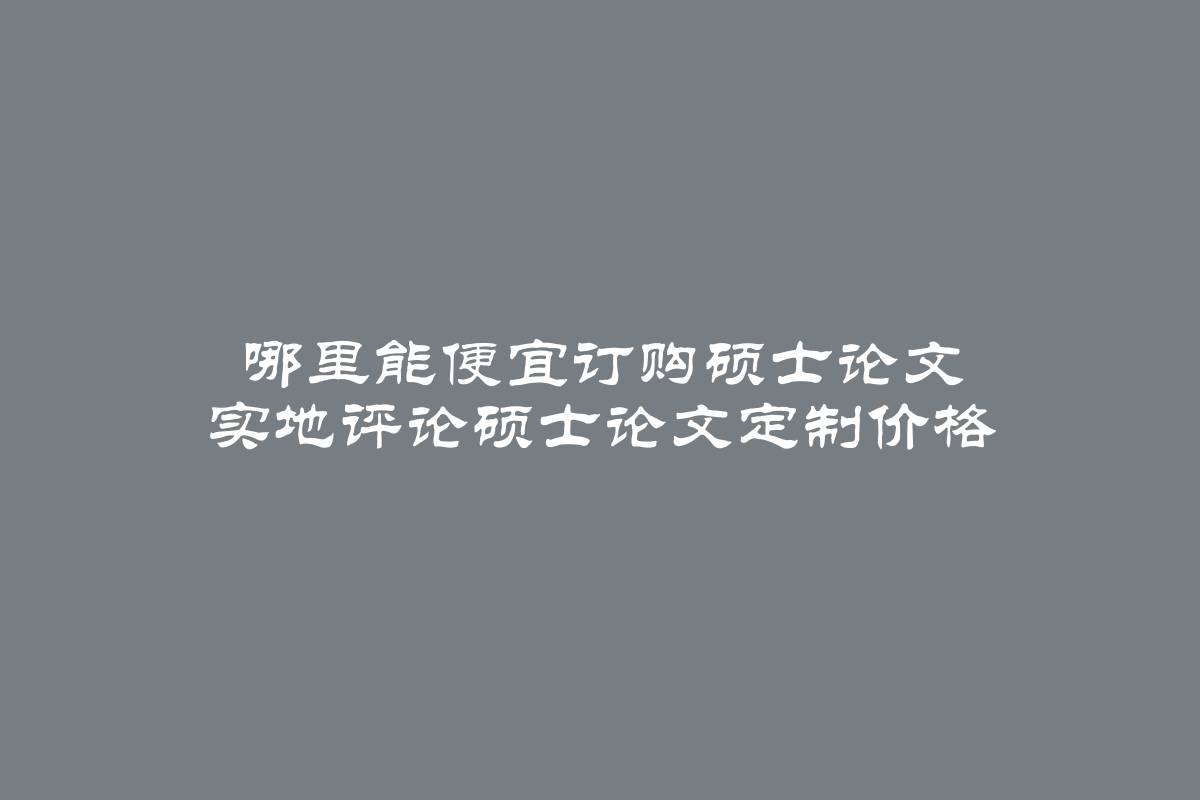 哪里能便宜订购硕士论文 实地评论硕士论文定制价格