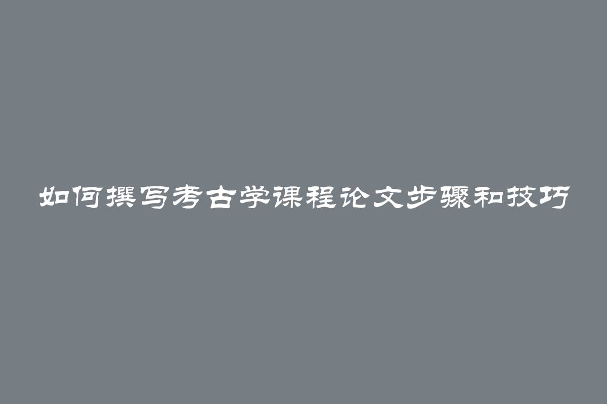 如何撰写考古学课程论文步骤和技巧